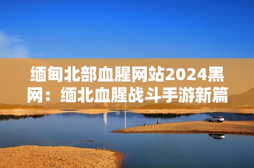 缅甸北部血腥网站2024黑网：缅北血腥战斗手游新篇章激烈来袭