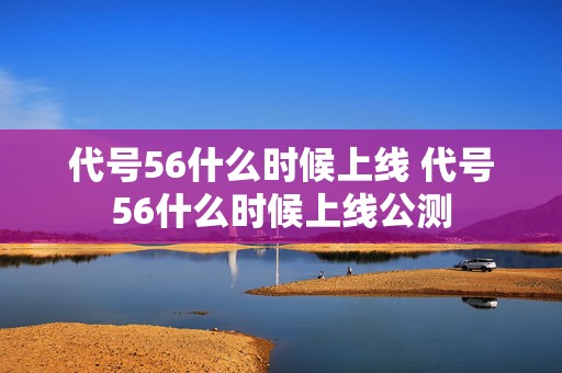 代号56什么时候上线 代号56什么时候上线公测