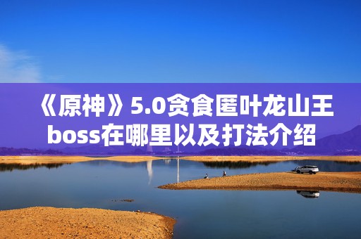 《原神》5.0贪食匿叶龙山王boss在哪里以及打法介绍