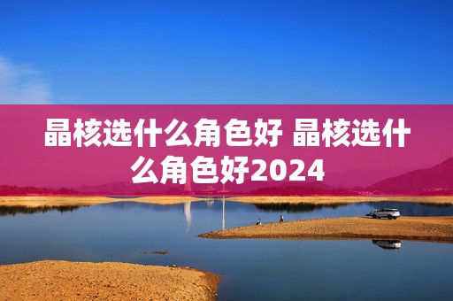 晶核选什么角色好 晶核选什么角色好2024