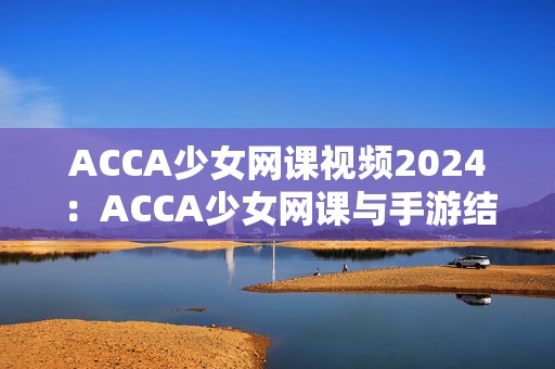 ACCA少女网课视频2024：ACCA少女网课与手游结合的全新学习体验