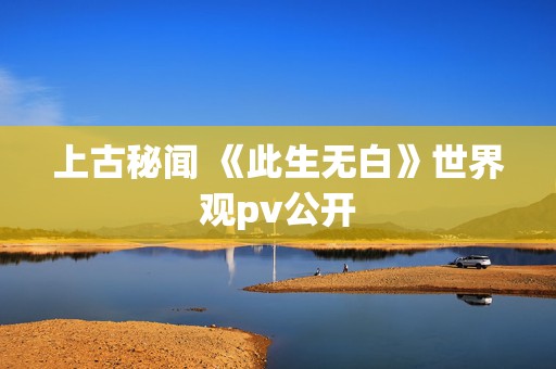 上古秘闻 《此生无白》世界观pv公开