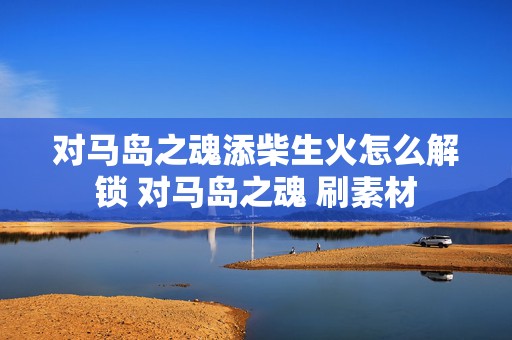 对马岛之魂添柴生火怎么解锁 对马岛之魂 刷素材