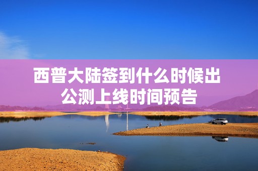 西普大陆签到什么时候出 公测上线时间预告