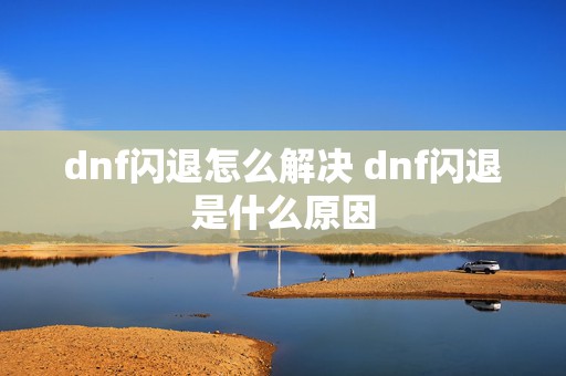 dnf闪退怎么解决 dnf闪退是什么原因