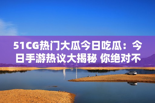 51CG热门大瓜今日吃瓜：今日手游热议大揭秘 你绝对不能错过的精彩瞬间