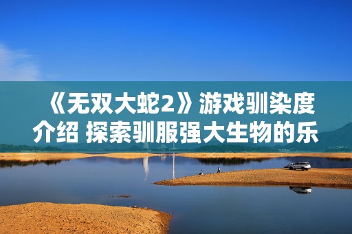 《无双大蛇2》游戏驯染度介绍 探索驯服强大生物的乐趣