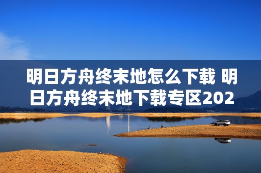 明日方舟终末地怎么下载 明日方舟终末地下载专区2024