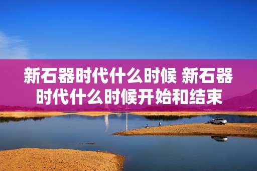 新石器时代什么时候 新石器时代什么时候开始和结束