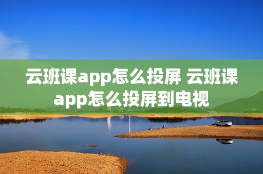 云班课app怎么投屏 云班课app怎么投屏到电视