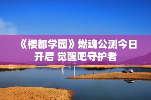 《樱都学园》燃魂公测今日开启 觉醒吧守护者