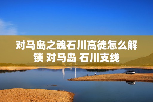 对马岛之魂石川高徒怎么解锁 对马岛 石川支线