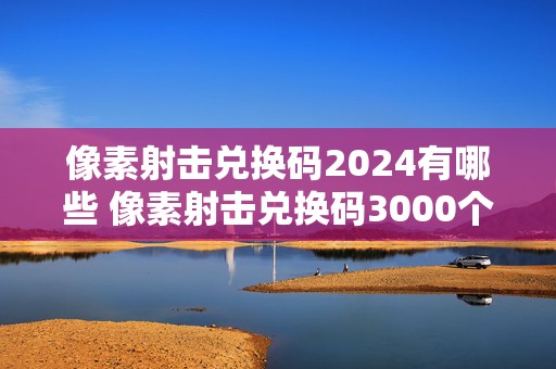 像素射击兑换码2024有哪些 像素射击兑换码3000个钻石2021