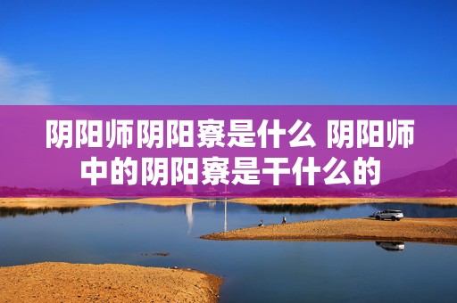 阴阳师阴阳寮是什么 阴阳师中的阴阳寮是干什么的