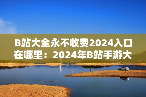 B站大全永不收费2024入口在哪里：2024年B站手游大全免费获取入口揭秘