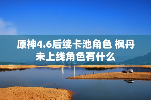 原神4.6后续卡池角色 枫丹未上线角色有什么