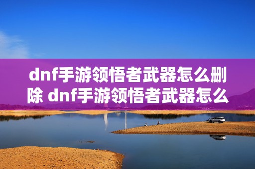 dnf手游领悟者武器怎么删除 dnf手游领悟者武器怎么获得