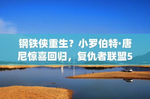 钢铁侠重生？小罗伯特·唐尼惊喜回归，复仇者联盟5&amp;6再燃宇宙战火！