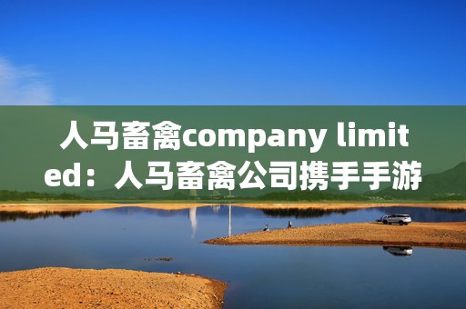 人马畜禽company limited：人马畜禽公司携手手游打造奇幻冒险世界