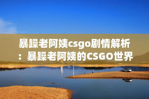 暴躁老阿姨csgo剧情解析：暴躁老阿姨的CSGO世界与手游交织探险