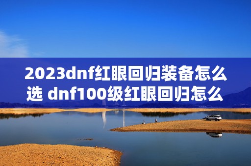 2023dnf红眼回归装备怎么选 dnf100级红眼回归怎么玩