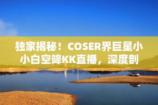 独家揭秘！COSER界巨星小小白空降KK直播，深度剖析秦时明月幕后不为人知的秘密