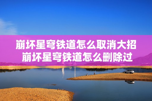 崩坏星穹铁道怎么取消大招 崩坏星穹铁道怎么删除过往任务资源