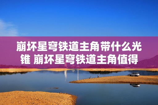 崩坏星穹铁道主角带什么光锥 崩坏星穹铁道主角值得养吗