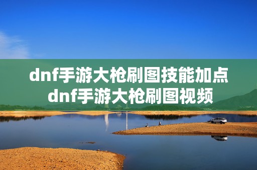 dnf手游大枪刷图技能加点 dnf手游大枪刷图视频