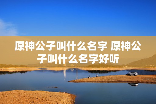 原神公子叫什么名字 原神公子叫什么名字好听