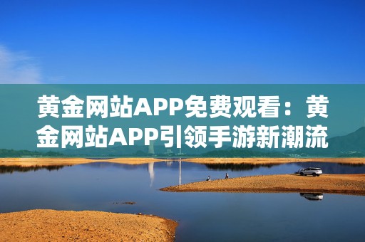 黄金网站APP免费观看：黄金网站APP引领手游新潮流无限畅玩体验