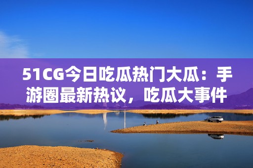 51CG今日吃瓜热门大瓜：手游圈最新热议，吃瓜大事件引发玩家狂欢