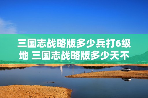 三国志战略版多少兵打6级地 三国志战略版多少天不登陆算回归