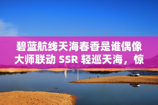 碧蓝航线天海春香是谁偶像大师联动 SSR 轻巡天海，惊艳登场引发热潮