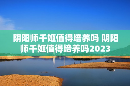 阴阳师千姬值得培养吗 阴阳师千姬值得培养吗2023