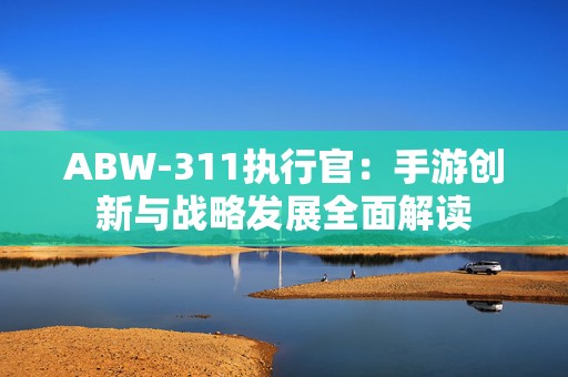 ABW-311执行官：手游创新与战略发展全面解读