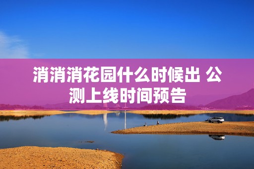 消消消花园什么时候出 公测上线时间预告