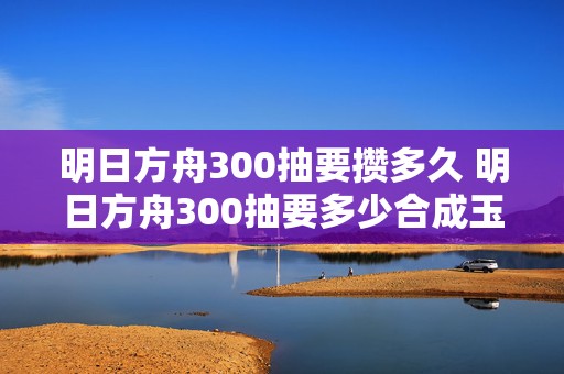 明日方舟300抽要攒多久 明日方舟300抽要多少合成玉