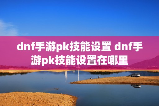 dnf手游pk技能设置 dnf手游pk技能设置在哪里