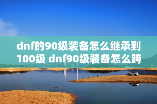 dnf的90级装备怎么继承到100级 dnf90级装备怎么跨界