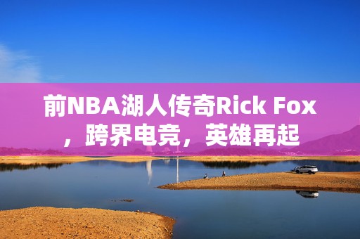 前NBA湖人传奇Rick Fox，跨界电竞，英雄再起