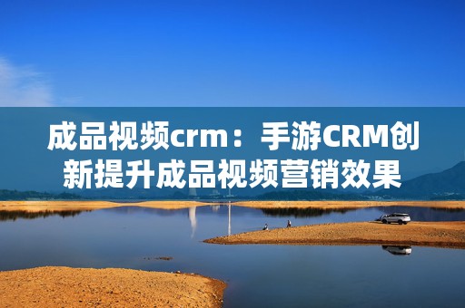 成品视频crm：手游CRM创新提升成品视频营销效果