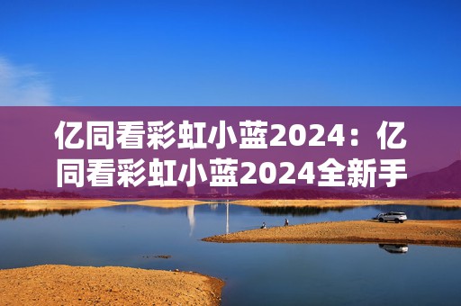 亿同看彩虹小蓝2024：亿同看彩虹小蓝2024全新手游探秘与玩法揭秘