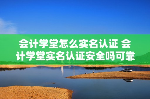 会计学堂怎么实名认证 会计学堂实名认证安全吗可靠吗