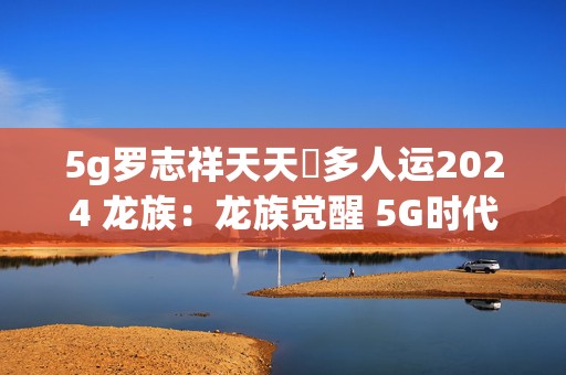 5g罗志祥天天奭多人运2024 龙族：龙族觉醒 5G时代的全新冒险手游