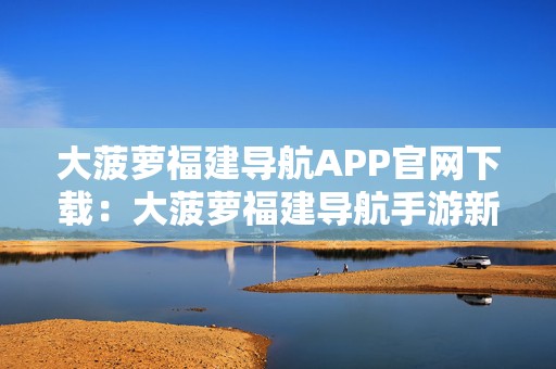 大菠萝福建导航APP官网下载：大菠萝福建导航手游新体验开启