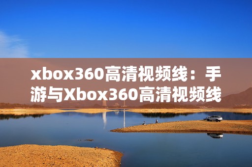 xbox360高清视频线：手游与Xbox360高清视频线的完美结合