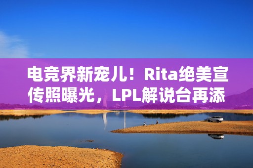 电竞界新宠儿！Rita绝美宣传照曝光，LPL解说台再添一抹亮色