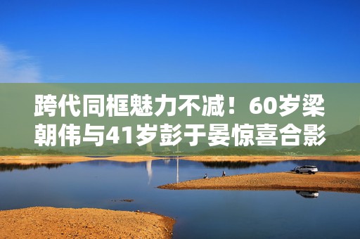 跨代同框魅力不减！60岁梁朝伟与41岁彭于晏惊喜合影，岁月见证不老男神风采