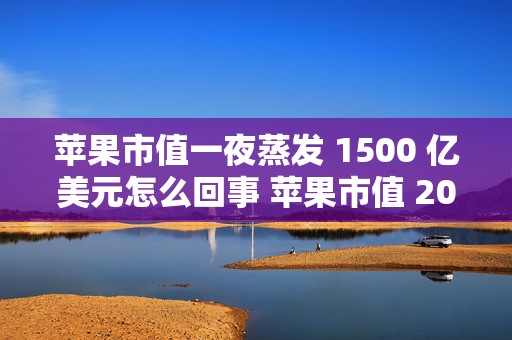 苹果市值一夜蒸发 1500 亿美元怎么回事 苹果市值 2022，背后原因深度剖析